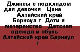 Джинсы с подкладом для девочки › Цена ­ 300 - Алтайский край, Барнаул г. Дети и материнство » Детская одежда и обувь   . Алтайский край,Барнаул г.